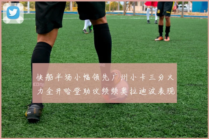 快船半场小幅领先广州小卡三分火力全开哈登助攻频频奥拉迪波表现抢眼