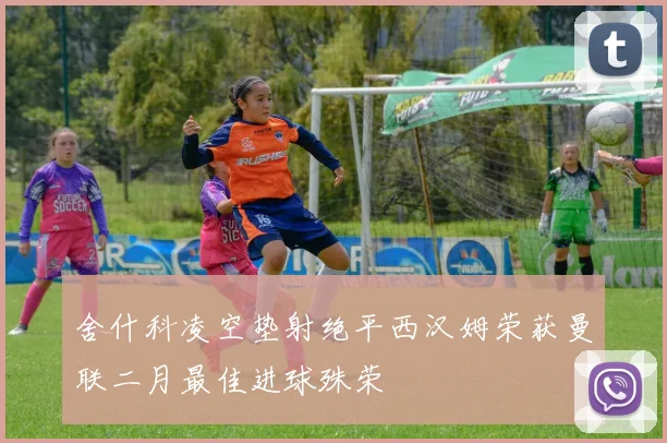 舍什科凌空垫射绝平西汉姆荣获曼联二月最佳进球殊荣