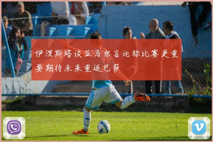 伊涅斯塔谈亚马尔言论称比赛更重要期待未来重返巴萨