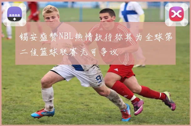锡安盛赞NBL热情款待称其为全球第二佳篮球联赛无可争议