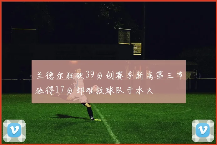 兰德尔狂砍39分创赛季新高第三节独得17分却难救球队于水火