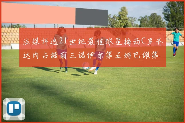 法媒评选21世纪最佳球星梅西C罗齐达内占据前三诺伊尔第五姆巴佩第十八