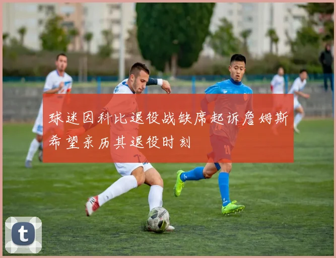 球迷因科比退役战缺席起诉詹姆斯希望亲历其退役时刻