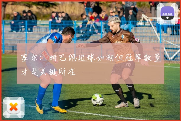 塞尔：姆巴佩进球如潮但冠军数量才是关键所在