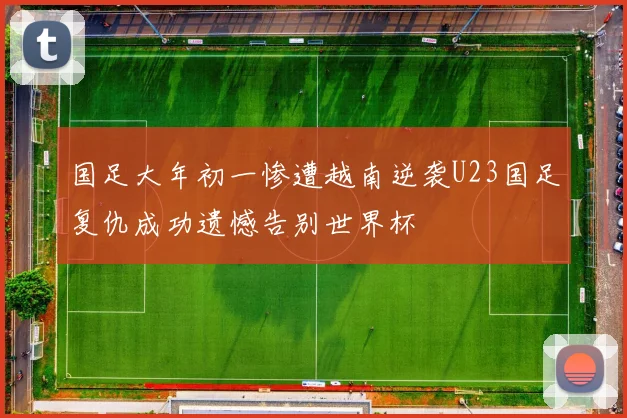 国足大年初一惨遭越南逆袭U23国足复仇成功遗憾告别世界杯