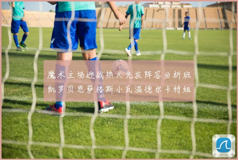 魔术主场迎战热火先发阵容分析班凯罗贝恩萨格斯小瓦温德尔卡特组合展现实力