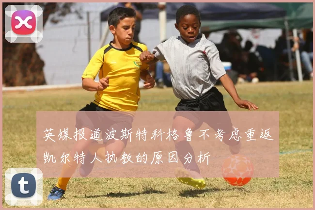 英媒报道波斯特科格鲁不考虑重返凯尔特人执教的原因分析