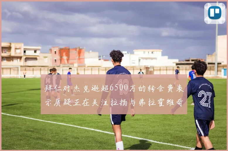 拜仁对杰克逊超6500万的转会费表示质疑正在关注拉扬与弗拉霍维奇