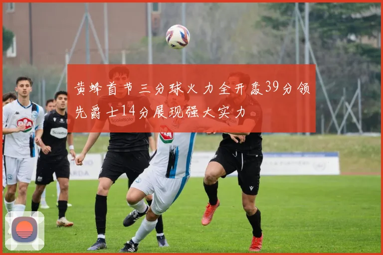 黄蜂首节三分球火力全开轰39分领先爵士14分展现强大实力