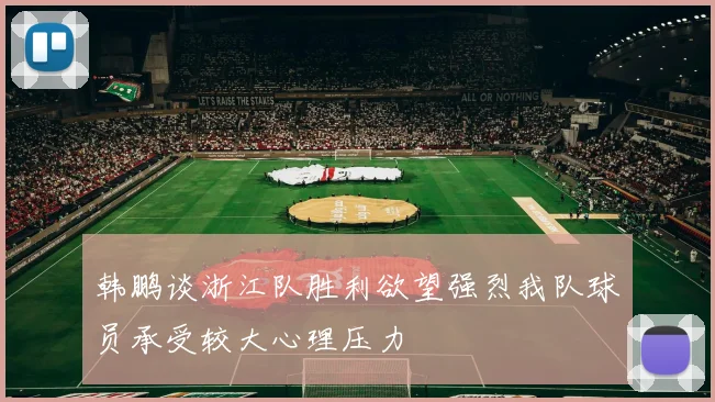 韩鹏谈浙江队胜利欲望强烈我队球员承受较大心理压力